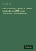 Cover: The Art of Oratory, System of Delsarte, from the French of M. L'abbe Delaumosne (Pupil of Delsarte) - Antigonos Verlag