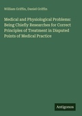 Cover: Medical and Physiological Problems: Being Chiefly Researches for Correct Principles of Treatment in Disputed Points of Medical Practice - Antigonos Verlag
