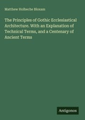 Cover: The Principles of Gothic Ecclesiastical Architecture. With an Explanation of Technical Terms, and a Centenary of Ancient Terms - Antigonos Verlag