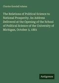 Cover: The Relations of Political Science to National Prosperity. An Address Delivered at the Opening of the School of Political Science of the University of Michigan, October 3, 1881 - Antigonos Verlag