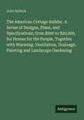 Cover: The American Cottage Builder. A Series of Designs, Plans, and Specifications, from $200 to $20,000, for Homes for the People, Together with Warming, Ventilation, Drainage, Painting and Landscape Gardening - Antigonos Verlag