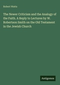 Cover: The Newer Criticism and the Analogy of the Faith. A Reply to Lectures by W. Robertson Smith on the Old Testament in the Jewish Church - Antigonos Verlag