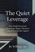 Cover: The Quiet Leverage:How Small Structural Advantages Shape Outcomes Long Before Results Appear - William Liu