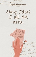 Cover: Story Ideas I Will Not Write - David Macpherson