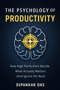 Cover: The Psychology of Productivity: How High Performers Decide What Actually Matters (And Ignore the Rest) - Dipankar Das