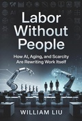 Cover: Labor Without People How AI, Aging, and Scarcity Are Rewriting Work Itself - William Liu