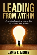 Cover: Leading from Within: Mastering Executive Leadership for Success and Impact - MooreSuccess Publishing
