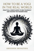 Cover: How to Be a Yogi in the Real World: Practical Mindfulness to Beat Burnout and Master the Modern Mind - Abhishek Srivastava