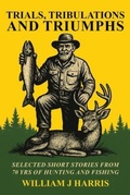 Cover: Trails Tribulations and Triumphs: A book of special short stories distilled from 70 years of hunting and fishing - William J Harris