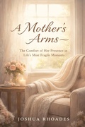 Cover: A Mother's Arms - The Comfort of Her Presence in Life's Most Fragile Moments (A Mother's Heart - Compassion, Courage, and the Quiet Strength of Love) - Joshua Paul Rhoades