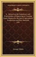 Cover: A Memoir on the Expediency and Practicability, of Improving or Creating Home Markets for the Sale of Agricultural Productions and Raw Materials (182 - Kessinger Publishing