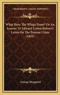 Cover: What Have The Whigs Done? Or An Answer To Edward Lytton Bulwer's Letter On The Present Crisis (1835) - Kessinger Publishing