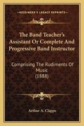 Cover: The Band Teacher's Assistant Or Complete And Progressive Band Instructor - Kessinger Publishing