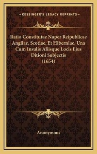 Abbildung von: Ratio Constitutae Nuper Reipublicae Angliae, Scotiae, Et Hiberniae, Una Cum Insulis Aliisque Locis Ejus Ditioni Subjectis (1654) - Kessinger Publishing