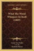 Cover: What The Wood Whispers To Itself (1869) - Kessinger Publishing