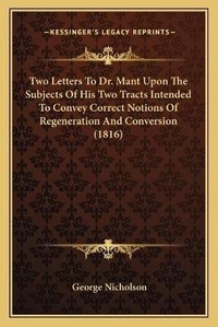 Enlarge image Cover: Two Letters To Dr. Mant Upon The Subjects Of His Two Tracts Intended To Convey Correct Notions Of Regeneration And Conversion (1816) - Kessinger Publishing