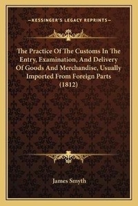 Enlarge image Cover: The Practice Of The Customs In The Entry, Examination, And Delivery Of Goods And Merchandise, Usually Imported From Foreign Parts (1812) - Kessinger Publishing