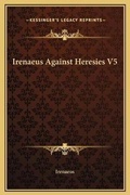 Cover: Irenaeus Against Heresies V5 - Kessinger Publishing
