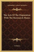 Cover: The Acts Of The Disputation With The Heresiarch Manes - Kessinger Publishing