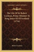 Cover: The Life Of Sir Robert Cochran, Prime-Minister To King James III Of Scotland (1734) - Kessinger Publishing