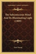 Cover: The Subconscious Mind And Its Illuminating Light (1909) - Kessinger Publishing
