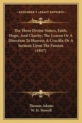 Cover: The Three Divine Sisters, Faith, Hope, And Charity; The Leaven Or A Direction To Heaven; A Crucifix Or A Sermon Upon The Passion (1847) - Kessinger Publishing