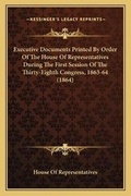Cover: Executive Documents Printed By Order Of The House Of Representatives During The First Session Of The Thirty-Eighth Congress, 1863-64 (1864) - Kessinger Publishing
