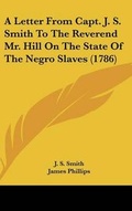 Cover: A Letter from Capt. J. S. Smith to the Reverend Mr. Hill on the State of the Negro Slaves (1786) - Kessinger Publishing