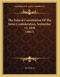 Cover: The Federal Constitution Of The Swiss Confederation, September 12, 1848 (1867) - Kessinger Publishing