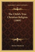 Cover: The Child's True Christian Religion (1869) - Kessinger Publishing