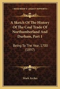 Cover: A Sketch Of The History Of The Coal Trade Of Northumberland And Durham, Part 1 - Kessinger Publishing