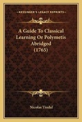 Cover: A Guide To Classical Learning Or Polymetis Abridged (1765) - Kessinger Publishing