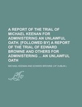 Cover: A Report of the Trial of Michael Keenan for Administering an Unlawful Oath. [Followed By] a Report of the Trial of Edward Browne and Others for Administering an Unlawful Oath - Rarebooksclub.com