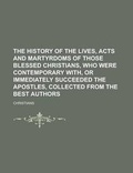 Cover: The History of the Lives, Acts and Martyrdoms of Those Blessed Christians, Who Were Contemporary With, or Immediately Succeeded the Apostles, Collected from the Best Authors - Rarebooksclub.com
