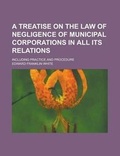 Cover: A Treatise on the Law of Negligence of Municipal Corporations in All Its Relations; Including Practice and Procedure - Rarebooksclub.com