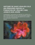 Cover: Histoire de Saint-Jean-de-Cole (En Perigord) Depuis La Fondation de L'Eglise (1080) Jusqu'a Nos Jours; Comprenant L'Historique Du Prieure, Du Chateau Et Des Congregations Qui Ont Successivement Habite Le Pays, Suivi de L'Application - Rarebooksclub.com