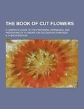 Cover: The Book of Cut Flowers; A Complete Guide to the Preparing, Arranging, and Preserving of Flowers for Decorative Purposes - Theclassics.Us