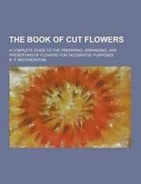 Enlarge image Cover: The Book of Cut Flowers; A Complete Guide to the Preparing, Arranging, and Preserving of Flowers for Decorative Purposes - Theclassics.Us