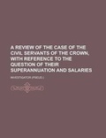 Cover: A Review of the Case of the Civil Servants of the Crown, with Reference to the Question of Their Superannuation and Salaries - Rarebooksclub.com