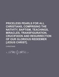 Cover: Priceless Pearls for All Christians, Comprising the Nativity, Baptism, Teachings, Miracles, Transfiguration, Crucifixion and Resurrection of Our Glorious Redeemer [Jesus Christ] - Rarebooksclub.com