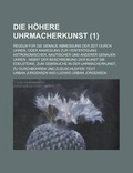 Cover: Die Hohere Uhrmacherkunst; Regeln Fur Die Genaue Abmessung Der Zeit Durch Uhren, Oder Anweisung Zur Verfertigung Astronomischer, Nautischer Und Anderer Genauen Uhren - Rarebooksclub.com